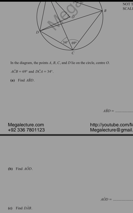 NOT T
SCALI
In the diagram, the points A, B, C, and D lie on the circle, centre O.
Ahat CB=69° and Dhat CA=34°.
(a) Find Ahat BD.
Ahat BD= _
Megalecture.com http://youtube.com/M
+92 336 7801123 Megalecture @ gmail.
(b) Find Ahat OD.
Ahat OD= _
(c) Find Dhat AB.