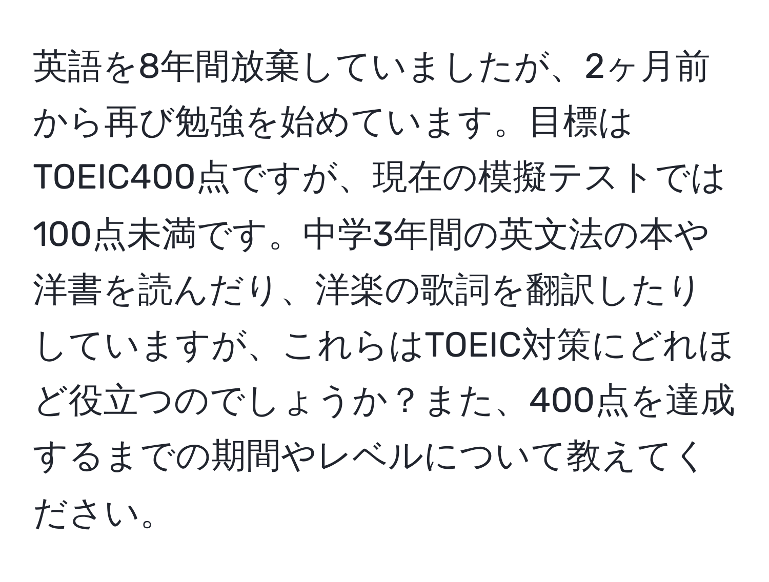 英語を8年間放棄していましたが、2ヶ月前から再び勉強を始めています。目標はTOEIC400点ですが、現在の模擬テストでは100点未満です。中学3年間の英文法の本や洋書を読んだり、洋楽の歌詞を翻訳したりしていますが、これらはTOEIC対策にどれほど役立つのでしょうか？また、400点を達成するまでの期間やレベルについて教えてください。