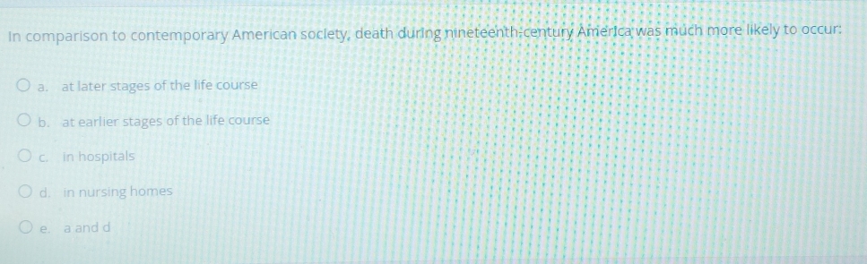 In comparison to contemporary American society, death during nineteenth-century America was much more likely to occur:
a. at later stages of the life course
b. at earlier stages of the life course
c. in hospitals
d. in nursing homes
e. a and d