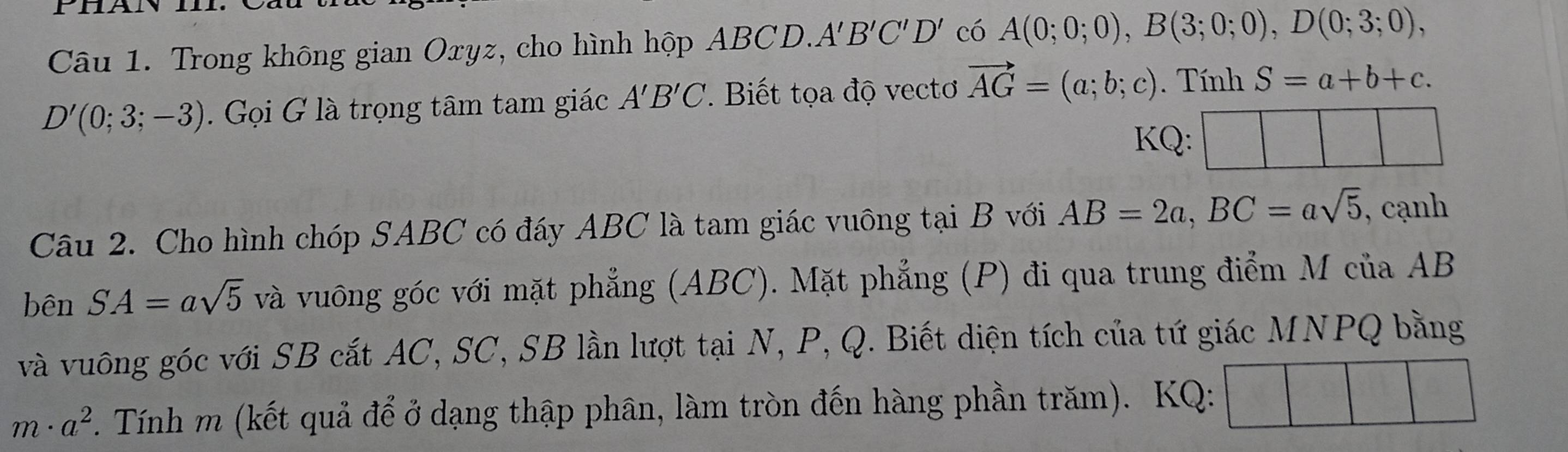 Trong không gian Oxyz, cho hình hộp ABCD.A B'C'D' có A(0;0;0), B(3;0;0), D(0;3;0),
D'(0;3;-3). Gọi G là trọng tâm tam giác A'B'C. Biết tọa độ vectơ vector AG=(a;b;c). Tính S=a+b+c. 
KQ: 
Câu 2. Cho hình chóp SABC có đáy ABC là tam giác vuông tại B với AB=2a, BC=asqrt(5) , cạnh 
bên SA=asqrt(5) và vuông góc với mặt phẳng (ABC). Mặt phẳng (P) đi qua trung điểm M của AB
và vuông góc với SB cắt AC, SC, SB lần lượt tại N, P, Q. Biết diện tích của tứ giác MNPQ bằng
m· a^2. Tính m (kết quả để ở dạng thập phân, làm tròn đến hàng phần trăm). KQ: