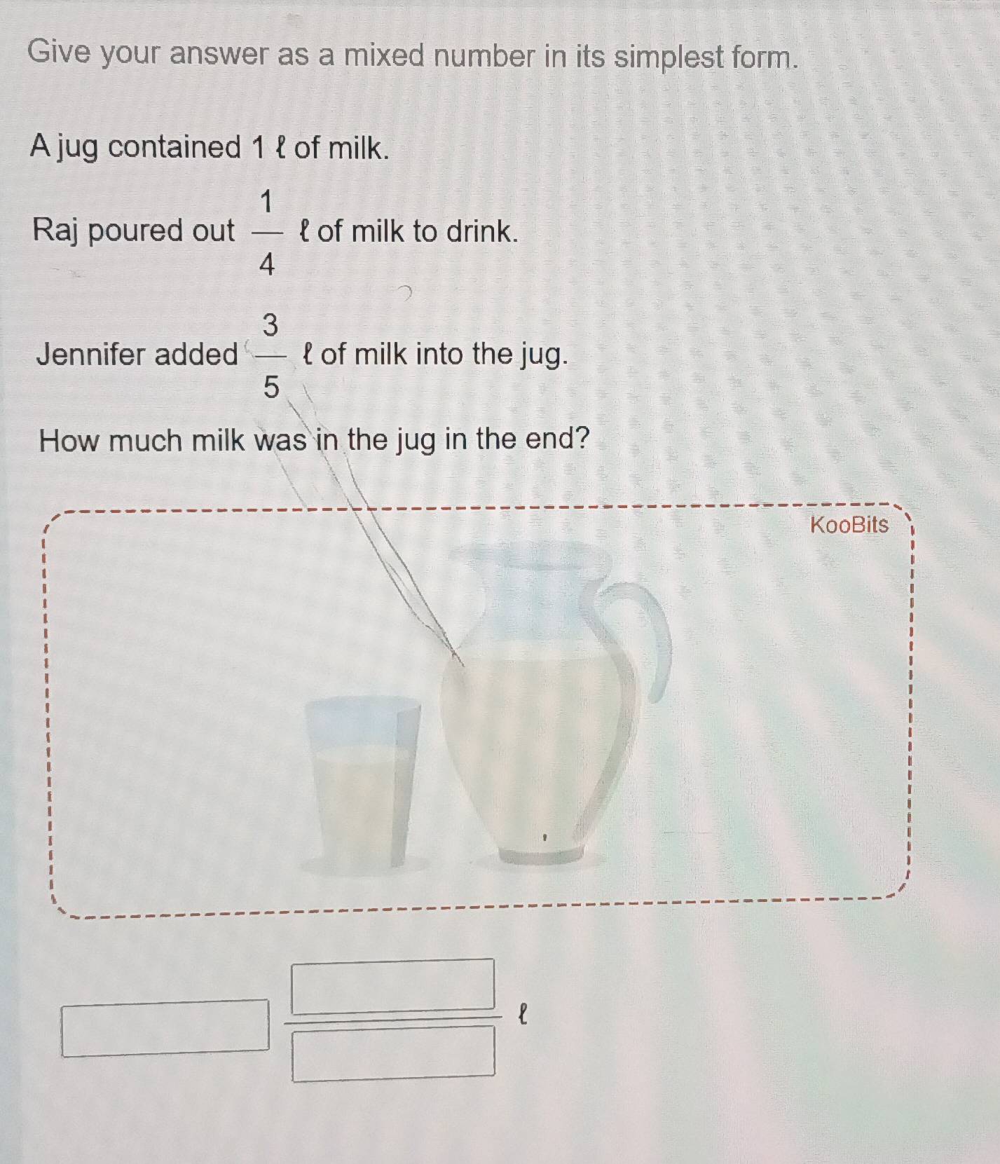 Give your answer as a mixed number in its simplest form. 
A jug contained 1 l of milk. 
Raj poured out  1/4  □  of milk to drink. 
Jennifer added  3/5   of milk into the jug. 
How much milk was in the jug in the end? 
KooBits
□  □ /□  