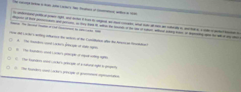 The excerpt below is from John Locke's Two Treatises of Government, written in 1690.
To understand political power right, and derive it from its original, we must consider, what state all men are naturally in, and that is, a state of perect inssion to
Source: The Secood Treatise of Civif Government, by John Locke, 1690 dispose of their possessions and persons, as they think fit, within the bounds of the law of nature, without asking leave, or depending upon the will of any ofher 
How did Locke's writing influence the writers of the Constitution after the Amercan Revolution?
A. The founders used Locke's principle of state rights
8. The founders used Locke's principle of equal voting rights
C. The founders used Locke's principle of a natural right to property
D. The founders used Locke's principle of government representation.