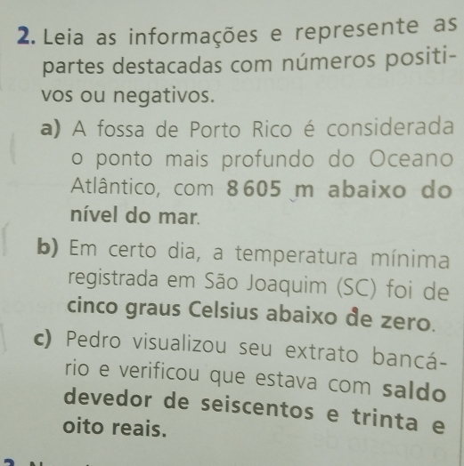 Leia as informações e represente as 
partes destacadas com números positi- 
vos ou negativos. 
a) A fossa de Porto Rico é considerada 
o ponto mais profundo do Oceano 
Atlântico, com 8605 m abaixo do 
nível do mar. 
b) Em certo dia, a temperatura mínima 
registrada em São Joaquim (SC) foi de 
cinco graus Celsius abaixo de zero. 
c) Pedro visualizou seu extrato bancá- 
rio e verificou que estava com saldo 
devedor de seiscentos e trinta e 
oito reais.