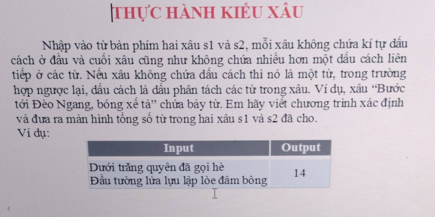 thực hành kiểu xâu 
Nhập vào từ bàn phím hai xâu s1 và s2, mỗi xâu không chứa kí tự dấu 
cách ở đầu và cuối xâu cũng như không chứa nhiều hơn một dấu cách liên 
tiếp ở các từ. Nếu xâu không chứa đấu cách thì nó là một từ, trong trường 
hợp ngược lại, đấu cách là đấu phân tách các từ trong xâu. Ví dụ, xâu ‘Bước 
tới Đèo Ngang, bóng xế tà” chứa bảy từ. Em hãy viết chương trình xác định 
và đưa ra màn hình tổng số từ trong hai xâu s1 và s2 đã cho. 
Ví đụ: