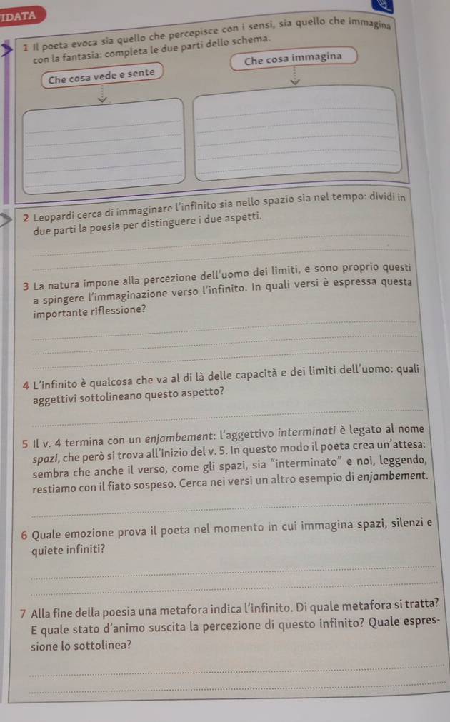 a 
IDATA 
1 Il poeta evoca sia quello che percepisce con i sensi, sia quello che immagina 
con la fantasia: completa le due parti dello schema. 
Che cosa vede e sente Che cosa immagina 
_ 
_ 
_ 
__ 
_ 
_ 
_ 
_ 
_ 
2 Leopardi cerca di immaginare l’infinito sia nello spazio sia nel tempo: dividi in 
_ 
due parti la poesia per distinguere i due aspetti. 
_ 
3 La natura impone alla percezione dell'uomo dei limiti, e sono proprio questi 
a spingere l'immaginazione verso l’infinito. In quali versi è espressa questa 
_ 
importante riflessione? 
_ 
_ 
4 L'infinito è qualcosa che va al di là delle capacità e dei limiti dell'uomo: quali 
_ 
aggettivi sottolineano questo aspetto? 
5 Il v. 4 termina con un enjambement: l'aggettivo interminati è legato al nome 
spazi, che però si trova all’inizio del v. 5. In questo modo il poeta crea un’attesa: 
sembra che anche il verso, come gli spazi, sia “interminato” e noi, leggendo, 
restiamo con il fiato sospeso. Cerca nei versi un altro esempio di enjambement. 
_ 
6 Quale emozione prova il poeta nel momento in cui immagina spazi, silenzi e 
quiete infiniti? 
_ 
_ 
7 Alla fine della poesia una metafora indica l’infinito. Di quale metafora si tratta? 
E quale stato d’animo suscita la percezione di questo infinito? Quale espres- 
sione lo sottolinea? 
_ 
_