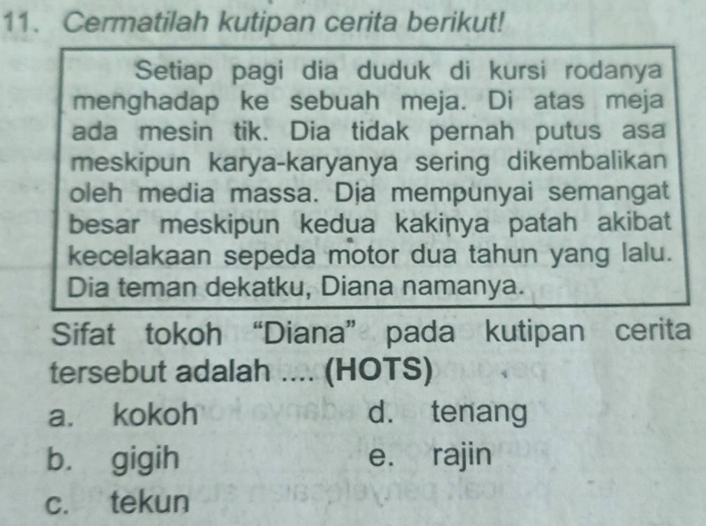 Cermatilah kutipan cerita berikut!
Setiap pagi dia duduk di kursi rodanya
menghadap ke sebuah meja. Di atas meja
ada mesin tik. Dia tidak pernah putus asa
meskipun karya-karyanya sering dikembalikan
oleh media massa. Dja mempunyai semangat
besar meskipun kedua kakinya patah akibat
kecelakaan sepeda motor dua tahun yang lalu.
Dia teman dekatku, Diana namanya.
Sifat tokoh “Diana” pada kutipan cerita
tersebut adalah .... (HOTS)
a. kokoh d. tenang
b. gigih e. rajin
c. tekun