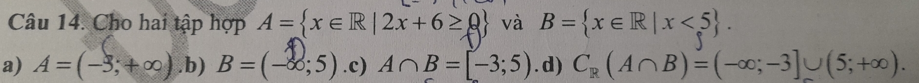 Cho hai tập hợp A= x∈ R|2x+6≥ 0 và B= x∈ R|x<5.
a) A=(-3,+∈fty ) .b) B=(-∈fty ;5) .c) A∩ B=[-3;5) .d) C_R(A∩ B)=(-∈fty ;-3]∪ (5;+∈fty ).