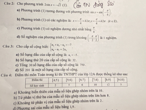 Cho phương trình 2sin x=-sqrt(2)(1).
a) Phương trình (1) tương đương với phương trình sin x=sin (- π /4 ).
b) Phương trình (1) có các nghiệm là: x=- π /4 +k2π ,x= π /4 +k2π (k∈ Z).
c) Phương trình (1) có nghiệm dương nhỏ nhất bằng  π /4 .
d) Số nghiệm của phương trình (1) trong khoảng (- π /2 ; π /2 ) là 1 nghiệm.
Câu 3: Cho cấp số cộng biết: beginarrayl u_2+u_4-u_6=-7 u_8-u_7=2u_4endarray. .
a) Số hạng đầu của cấp số cộng là: u_1=-5.
b) Số hạng thứ 20 của cấp số cộng là: 32 .
c) Tổng 30 số hạng đầu của cấp số cộng là: 750 .
d) Số 201 là một số hạng của cấp số cộng.
Câu 4: Điểm thi môn Toán trong kỉ thi TNTHPT của lớp 12A được thống kê như sau:
a) Khoảng biến thiên của mẫu số liệu ghép nhóm trên là 10.
b) Tứ phân vị thứ ba của mẫu số liệu ghép nhóm trên lớn hơn 8 .
c) Khoảng tứ phân vị của mẫu số liệu ghép nhóm trên là 2 .
d) Phương sai của mẫu số liệu bằng 1,9 .