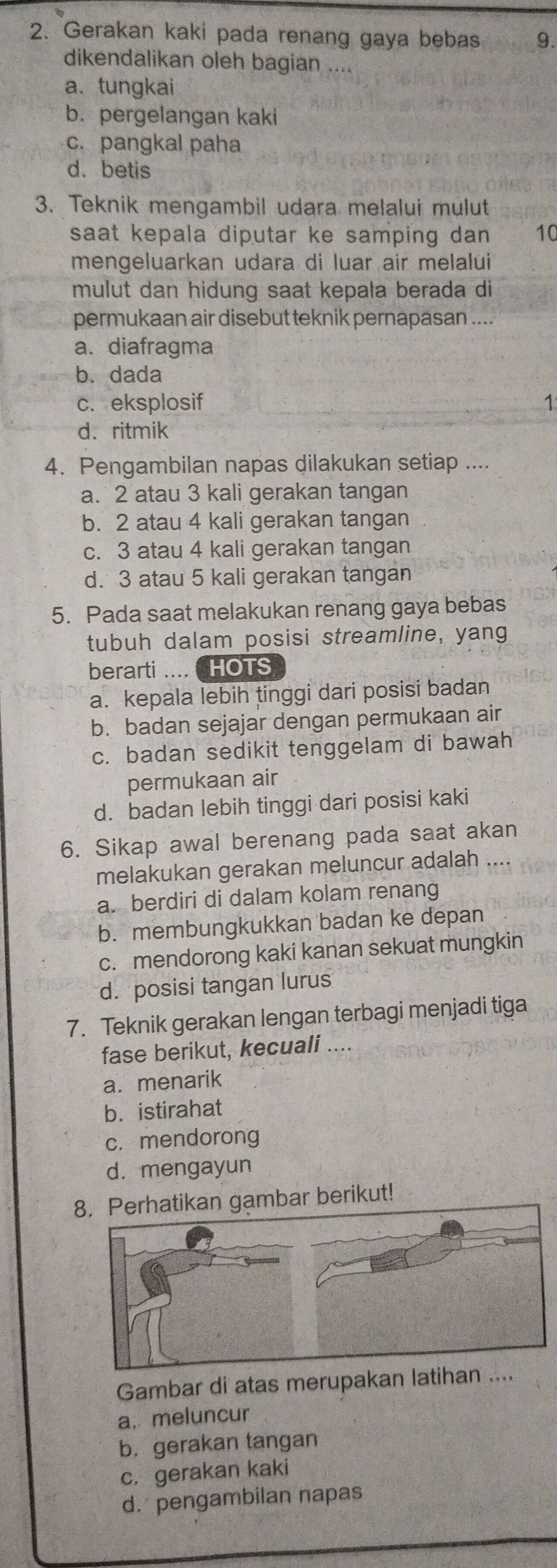 Gerakan kaki pada renang gaya bebas 9.
dikendalikan oleh bagian ....
a. tungkai
b. pergelangan kaki
c. pangkal paha
d. betis
3. Teknik mengambil udara melalui mulut
saat kepala diputar ke samping dan 10
mengeluarkan udara di luar air melalui
mulut dan hidung saat kepala berada di
permukaan air disebut teknik pernapasan ....
a. diafragma
b. dada
c. eksplosif 1
d. ritmik
4. Pengambilan napas dilakukan setiap ....
a. 2 atau 3 kali gerakan tangan
b. 2 atau 4 kali gerakan tangan
c. 3 atau 4 kali gerakan tangan
d. 3 atau 5 kali gerakan tangan
5. Pada saat melakukan renang gaya bebas
tubuh dalam posisi streamline, yang
berarti ....  HOTS
a. kepala lebih tinggi dari posisi badan
b. badan sejajar dengan permukaan air
c. badan sedikit tenggelam di bawah
permukaan air
d. badan lebih tinggi dari posisi kaki
6. Sikap awal berenang pada saat akan
melakukan gerakan meluncur adalah
a. berdiri di dalam kolam renang
b. membungkukkan badan ke depan
c. mendorong kaki kanan sekuat mungkin
d. posisi tangan lurus
7. Teknik gerakan lengan terbagi menjadi tiga
fase berikut, kecuali ....
a. menarik
b. istirahat
c. mendorong
d. mengayun
gambar berikut!
Gambar di atas merupakan latih.
a. meluncur
b. gerakan tangan
c. gerakan kaki
d.  pengambilan napas