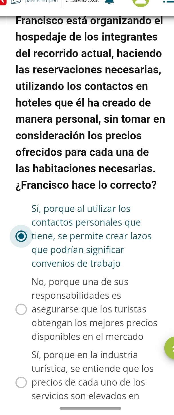 Francisco está organizando el
hospedaje de los integrantes
del recorrido actual, haciendo
las reservaciones necesarias,
utilizando los contactos en
hoteles que él ha creado de
manera personal, sin tomar en
consideración los precios
ofrecidos para cada una de
las habitaciones necesarias.
¿Francisco hace lo correcto?
Sí, porque al utilizar los
contactos personales que
tiene, se permite crear lazos
que podrían significar
convenios de trabajo
No, porque una de sus
responsabilidades es
asegurarse que los turistas
obtengan los mejores precios
disponibles en el mercado
Sí, porque en la industria
turística, se entiende que los
precios de cada uno de los
servicios son elevados en