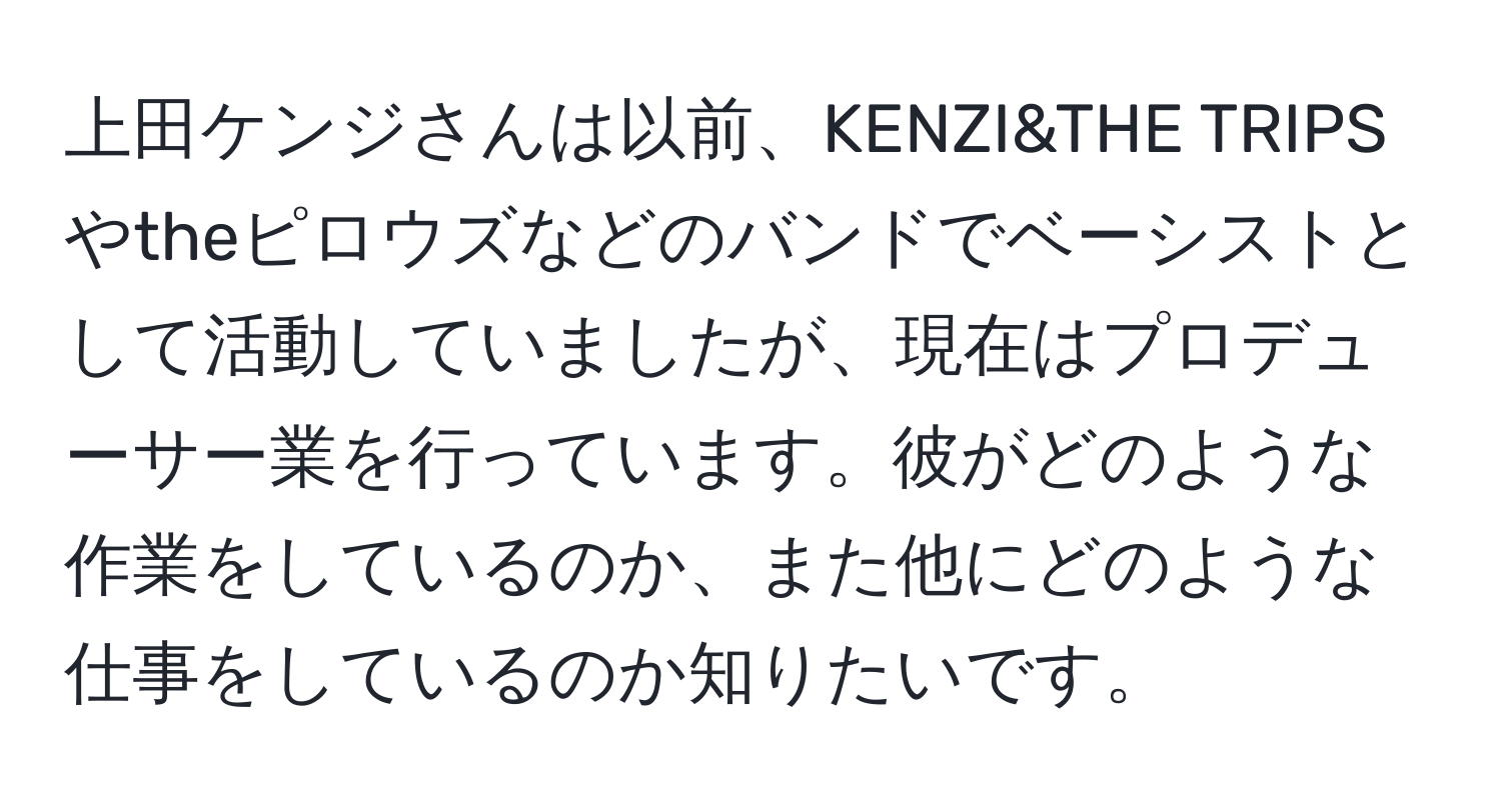 上田ケンジさんは以前、KENZI&THE TRIPSやtheピロウズなどのバンドでベーシストとして活動していましたが、現在はプロデューサー業を行っています。彼がどのような作業をしているのか、また他にどのような仕事をしているのか知りたいです。