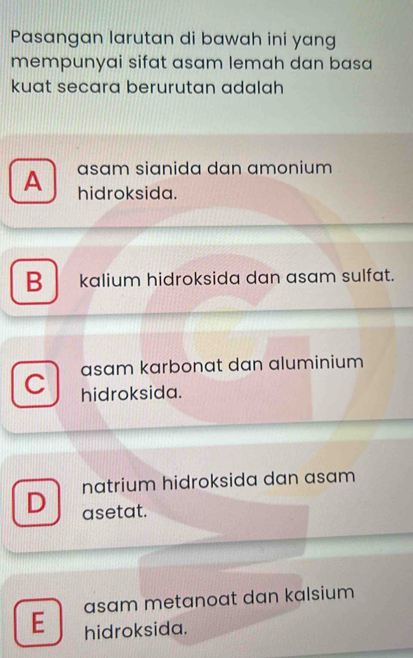 Pasangan larutan di bawah ini yang
mempunyai sifat asam lemah dan basa
kuat secara berurutan adalah
A asam sianida dan amonium
hidroksida.
B kalium hidroksida dan asam sulfat.
asam karbonat dan aluminium
hidroksida.
natrium hidroksida dan asam
D asetat.
asam metanoat dan kalsium
E
hidroksida.