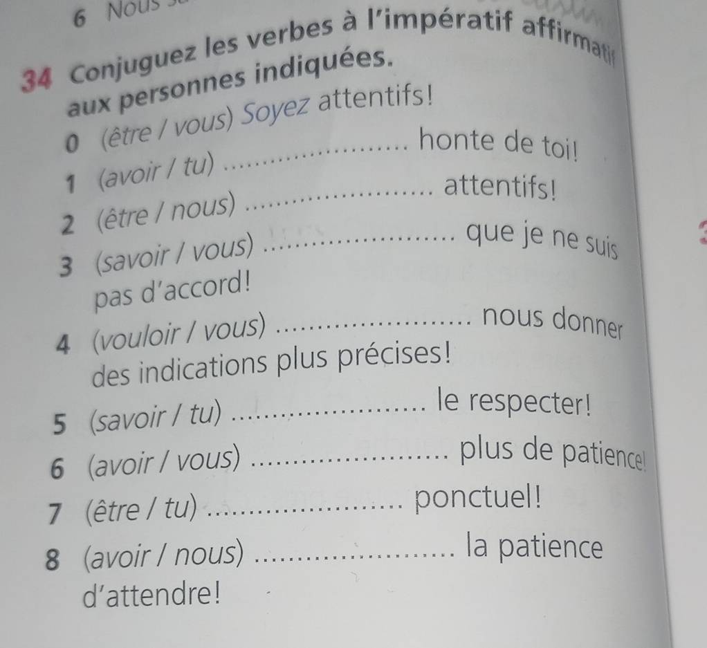 Nous 
34 Conjuguez les verbes à l'impératif affirmati 
aux personnes indiquées. 
0 (être / vous) Soyez attentifs! 
_honte de toi! 
1 (avoir / tu) 
_attentifs! 
2 (être / nous) 
3 (savoir / vous) 
_que je ne suis 
pas d’accord! 
4 (vouloir / vous)_ 
nous donner 
des indications plus précises! 
5 (savoir / tu)_ 
le respecter! 
6 (avoir / vous)_ 
plus de patience 
7 (être / tu) _ponctuel! 
8 (avoir / nous)_ 
la patience 
d’attendre!