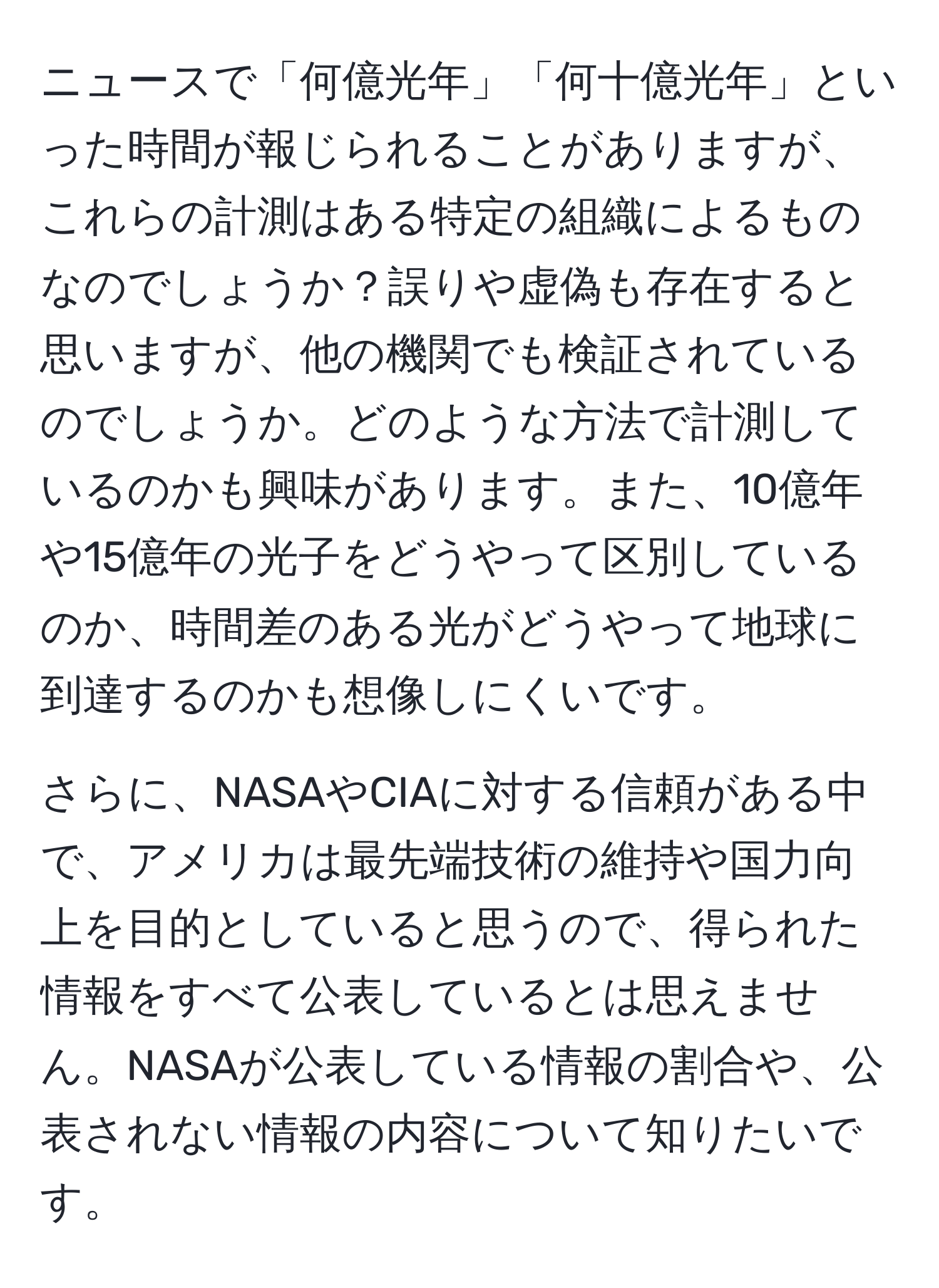 ニュースで「何億光年」「何十億光年」といった時間が報じられることがありますが、これらの計測はある特定の組織によるものなのでしょうか？誤りや虚偽も存在すると思いますが、他の機関でも検証されているのでしょうか。どのような方法で計測しているのかも興味があります。また、10億年や15億年の光子をどうやって区別しているのか、時間差のある光がどうやって地球に到達するのかも想像しにくいです。

さらに、NASAやCIAに対する信頼がある中で、アメリカは最先端技術の維持や国力向上を目的としていると思うので、得られた情報をすべて公表しているとは思えません。NASAが公表している情報の割合や、公表されない情報の内容について知りたいです。