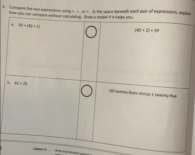 Compare the two expressions using , , or =. In the space beneath each pair of expressions, explaim
how you can compare without calculating. Draw a model if it helps you.
Lesson 7: Write and interpret nur