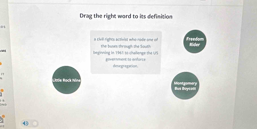 Drag the right word to its definition 
DS 
a civil rights activist who rode one of Freedom 
the buses through the South Rider 
ME 
beginning in 1961 to challenge the US 
government to enforce 
desegregation. 
IT 
N 
Little Rock Nine Montgomery 
Bus Boycott 
B 
D N D 
12