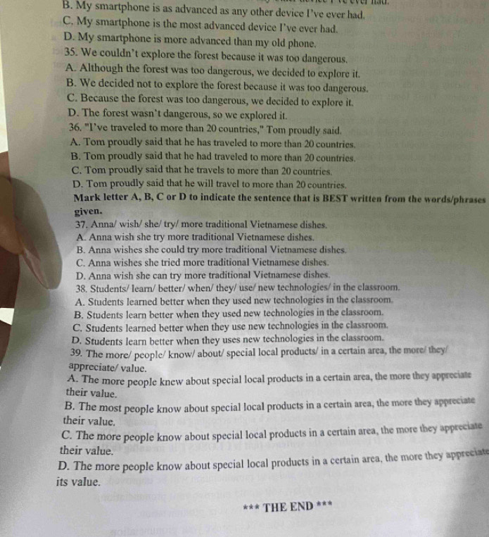 B. My smartphone is as advanced as any other device I’ve ever had.
C. My smartphone is the most advanced device I’ve ever had.
D. My smartphone is more advanced than my old phone.
35. We couldn’t explore the forest because it was too dangerous.
A. Although the forest was too dangerous, we decided to explore it.
B. We decided not to explore the forest because it was too dangerous.
C. Because the forest was too dangerous, we decided to explore it.
D. The forest wasn’t dangerous, so we explored it.
36. "I’ve traveled to more than 20 countries," Tom proudly said.
A. Tom proudly said that he has traveled to more than 20 countries.
B. Tom proudly said that he had traveled to more than 20 countries.
C. Tom proudly said that he travels to more than 20 countries.
D. Tom proudly said that he will travel to more than 20 countries.
Mark letter A, B, C or D to indicate the sentence that is BEST written from the words/phrases
given.
37. Anna/ wish/ she/ try/ more traditional Vietnamese dishes.
A. Anna wish she try more traditional Vietnamese dishes.
B. Anna wishes she could try more traditional Vietnamese dishes.
C. Anna wishes she tried more traditional Vietnamese dishes.
D. Anna wish she can try more traditional Vietnamese dishes.
38. Students/ learn/ better/ when/ they/ use/ new technologies/ in the classroom.
A. Students learned better when they used new technologies in the classroom.
B. Students learn better when they used new technologies in the classroom.
C. Students learned better when they use new technologies in the classroom.
D. Students learn better when they uses new technologies in the classroom.
39. The rore/ people/ know/ about/ special local products/ in a certain area, the more/ they/
appreciate/ value.
A. The more people knew about special local products in a certain area, the more they appreciate
their value.
B. The most people know about special local products in a certain area, the more they appreciate
their value.
C. The more people know about special local products in a certain area, the more they appreciate
their value.
D. The more people know about special local products in a certain area, the more they appreciate
its value.
*** THE END ***