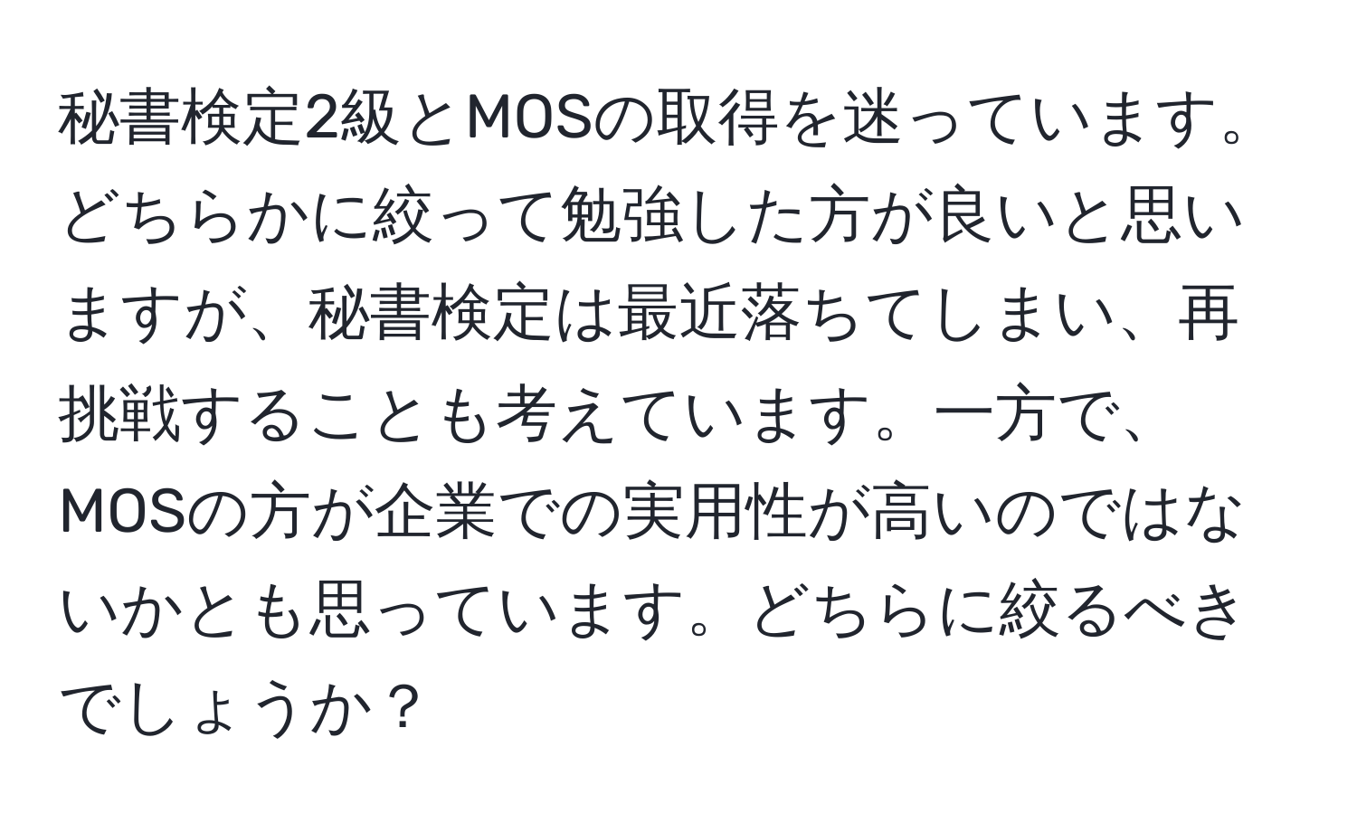 秘書検定2級とMOSの取得を迷っています。どちらかに絞って勉強した方が良いと思いますが、秘書検定は最近落ちてしまい、再挑戦することも考えています。一方で、MOSの方が企業での実用性が高いのではないかとも思っています。どちらに絞るべきでしょうか？