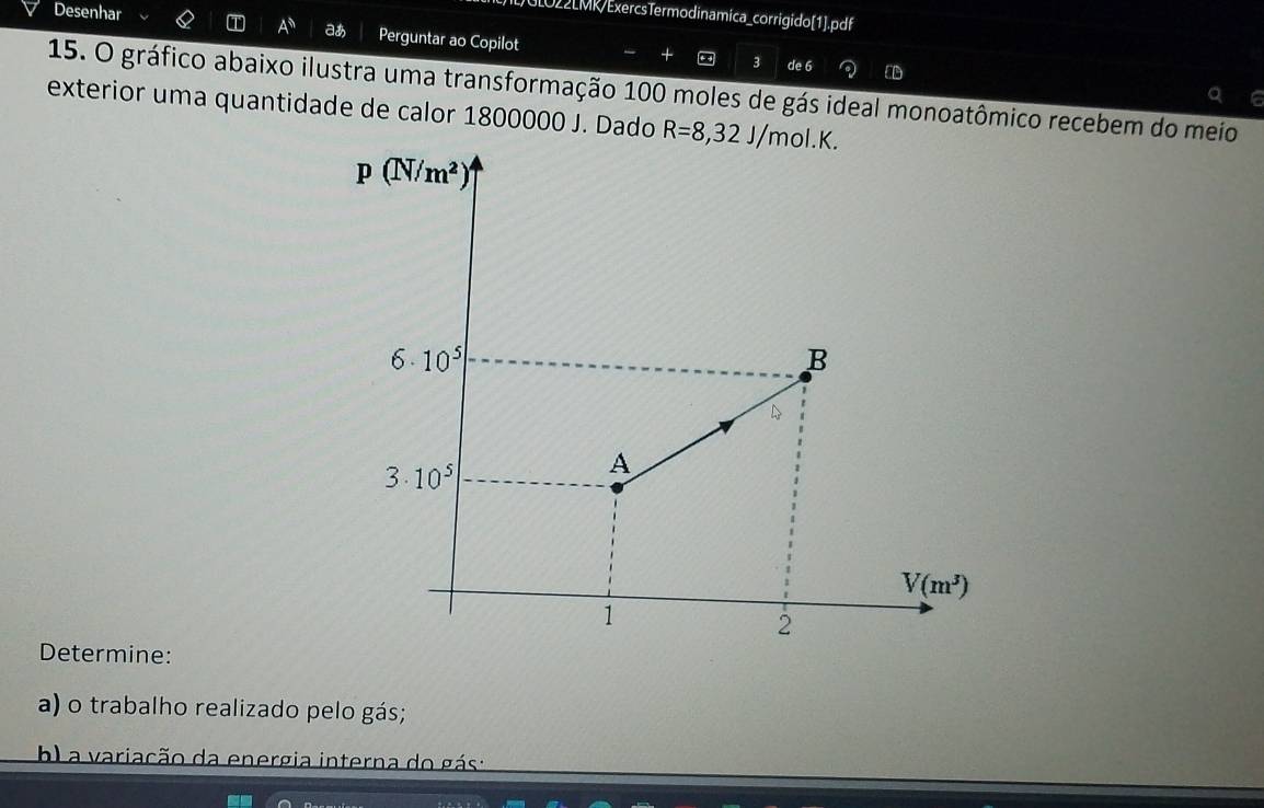 GLO22LMK/ExercsTermodinamica_corrigido[1].pdf
Desenhar T A^$ aあ Perguntar ao Copilot
3
+ de 6 a ED
15. O gráfico abaixo ilustra uma transformação 100 moles de gás ideal monoatômico recebem do meio
Q e
exterior uma quantidade de calor 1800000 J. Dado R=8,32J/mol.K.
Determine:
a) o trabalho realizado pelo gás;
b) a variação da energia interna do gás :