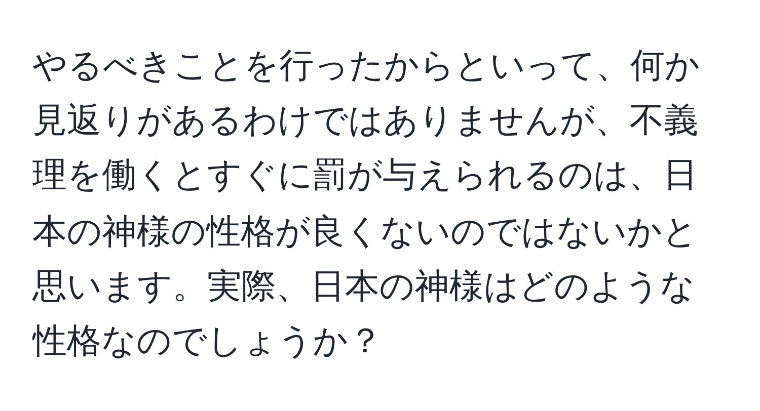 やるべきことを行ったからといって、何か見返りがあるわけではありませんが、不義理を働くとすぐに罰が与えられるのは、日本の神様の性格が良くないのではないかと思います。実際、日本の神様はどのような性格なのでしょうか？