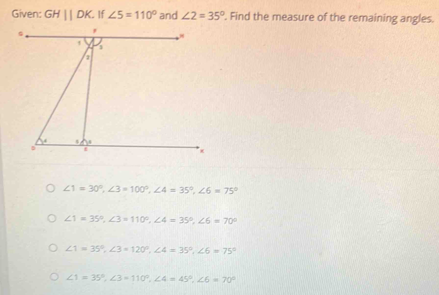 Given: GHparallel DK If ∠ 5=110° and ∠ 2=35°. Find the measure of the remaining angles.
∠ 1=30°, ∠ 3=100°, ∠ 4=35°, ∠ 6=75°
∠ 1=35°, ∠ 3=110°, ∠ 4=35°, ∠ 6=70°
∠ 1=35°, ∠ 3=120°, ∠ 4=35°, ∠ 6=75°
∠ 1=35°, ∠ 3=110°, ∠ 4=45°, ∠ 6=70°