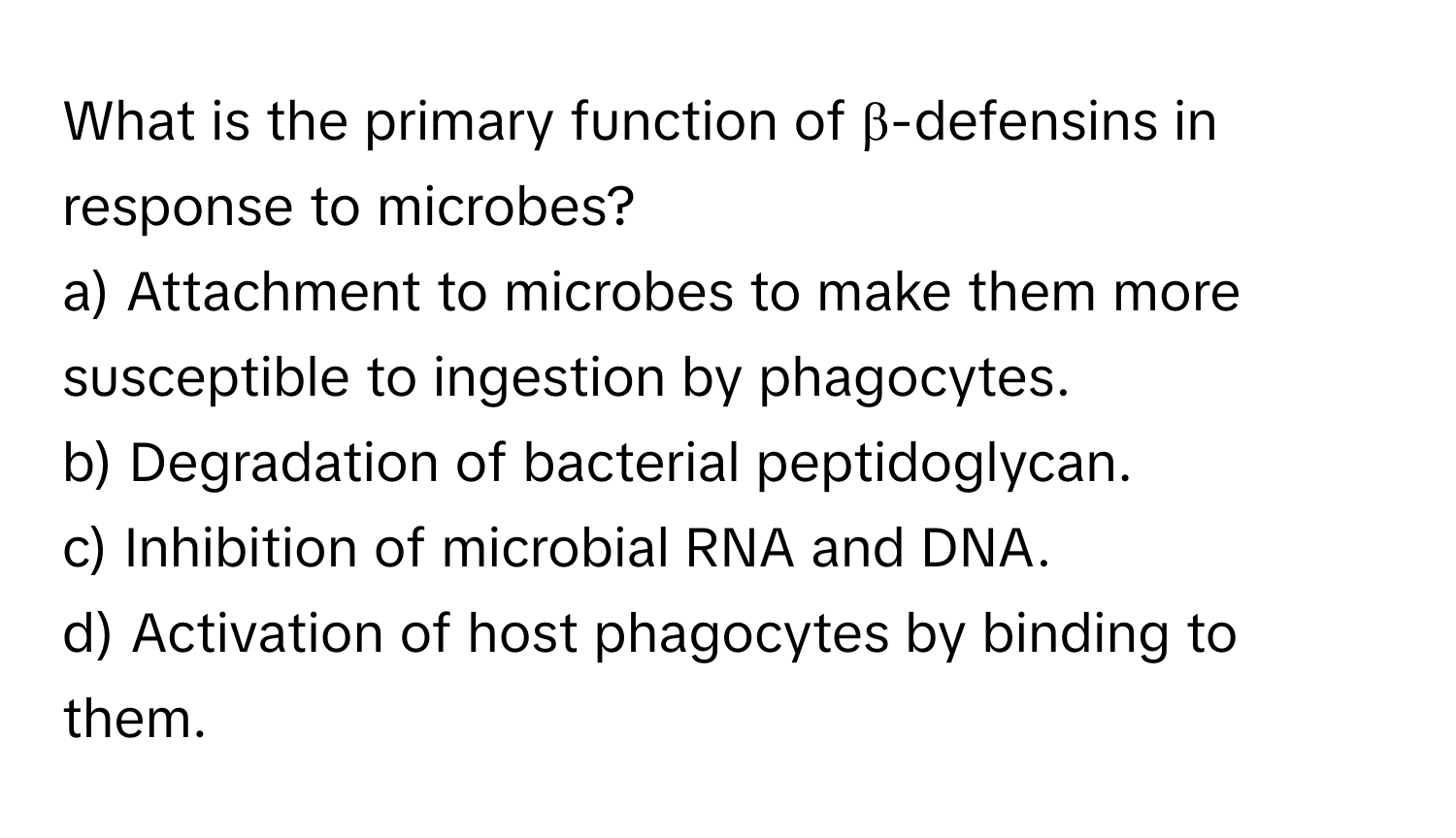 What is the primary function of β-defensins in response to microbes?

a) Attachment to microbes to make them more susceptible to ingestion by phagocytes. 
b) Degradation of bacterial peptidoglycan. 
c) Inhibition of microbial RNA and DNA. 
d) Activation of host phagocytes by binding to them.