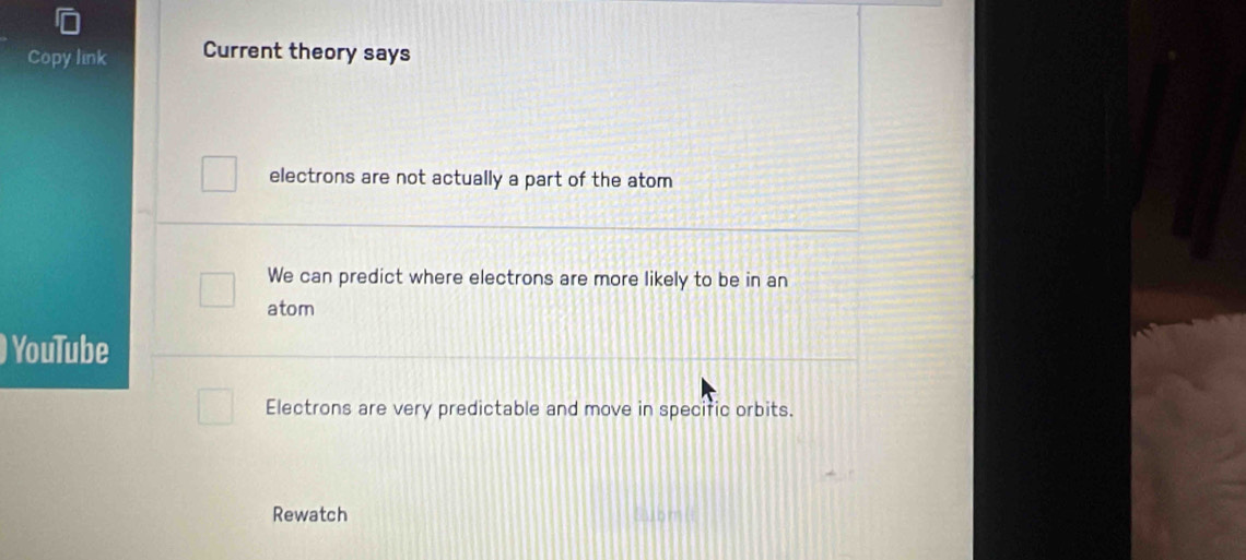 Copy link Current theory says
electrons are not actually a part of the atom
We can predict where electrons are more likely to be in an
atom
YouTube
Electrons are very predictable and move in specific orbits.
Rewatch