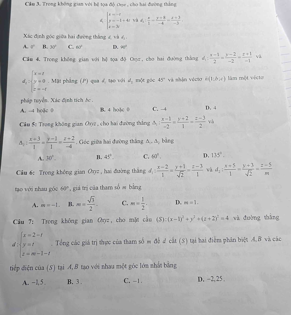 Trong không gian với hệ tọa độ Oxyz , cho hai đường thắng
d_1:beginarrayl x=-t y=-1+4t z=3tendarray. và d_2: x/1 = (y+8)/-4 = (z+3)/-3 .
Xác định góc giữa hai đường thắng đ và d_2.
A. 0° B. 30° C. 60° D. 90°
Câu 4. Trong không gian với hệ tọa độ Oxyz, cho hai đường thắng d_1: (x-1)/2 = (y-2)/-2 = (z+1)/-1  và
d_2:beginarrayl x=t y=0 z=-tendarray.. Mặt phẳng (P) qua đ tạo với d_2 một góc 45° và nhận véctơ vector n(1;b;c) làm một véctơ
pháp tuyến. Xác định tích bc.
A. -4 hoặc 0 B. 4 hoặc 0 C. -4 D. 4
Câu 5: Trong không gian Oxyz , cho hai đường thắng △ _1: (x-1)/-2 = (y+2)/1 = (z-3)/2 va
△ _2: (x+3)/1 = (y-1)/1 = (z+2)/-4 . Góc giữa hai đường thắng △ _1,△ _2 bǎng
A. 30^0. B. 45°. C. 60^0. D. 135^0.
Câu 6: Trong không gian Oxyz, hai đường thắng d_1: (x-2)/1 = (y+1)/sqrt(2) = (z-3)/1  và d_2: (x+5)/1 = (y+3)/sqrt(2) = (z-5)/m 
tạo với nhau góc 60° , giá trị của tham số m bằng
A. m=-1. B. m= sqrt(3)/2 . C. m= 1/2 . D. m=1.
Câu 7: Trong không gian Oxyz, cho mặt cầu coverset wedge au(S):(x-1)^2+y^2+(z+2)^2=4 và đường thǎng
d beginarrayl x=2-t y=t z=m-1-tendarray.. Tổng các giá trị thực của tham số m đề d cắt (S) tại hai điểm phân biệt A,B và các
tiếp diện của (S) tại A, B tạo với nhau một góc lớn nhất bằng
A. −1, 5 . B. 3 . C. -1. D. -2, 25 .