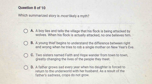 Which summarized story is most likely a myth?
A. A boy lies and tells the village that his flock is being attacked by
wolves. When his flock is actually attacked, no one believes him.
B. A young thief begins to understand the difference between right
and wrong when he tries to rob a single mother on New Year's Eve.
C. Two sisters named Faith and Hope wander from town to town,
greatly changing the lives of the people they meet.
D. A father grows sad every year when his daughter is forced to
return to the underworld with her husband. As a result of the
father's sadness, crops do not grow.