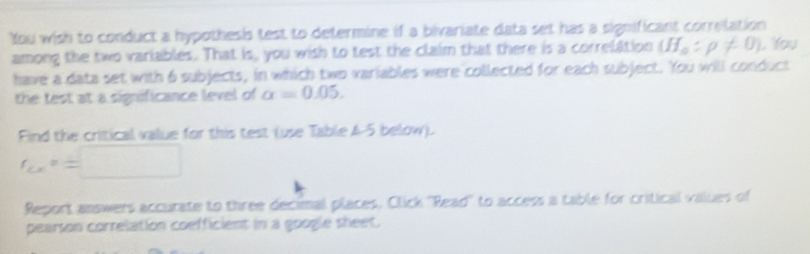 You wish to conduct a hypothesis test to determine if a bivariate data set has a significant correlation 
among the two variables. That is, you wish to test the claim that there is a correlation (H_a:rho != 0) , You 
have a data set with 6 subjects, in which two variables were collected for each subject. You will conduct 
the test at a significance level of alpha =0.05. 
Find the critical value for this test (use Table 4-5 below).
f_G=□
Report answers accurate to three decimal places, Click 'Read'' to access a table for critical values of 
pearson correlation coefficient in a google sheet.