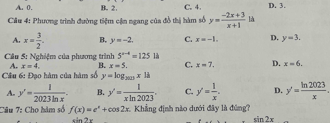 A. 0. B. 2. C. 4. D. 3.
Câu 4: Phương trình đường tiệm cận ngang của đồ thị hàm số y= (-2x+3)/x+1  là
A. x= 3/2 .
D.
B. y=-2. C. x=-1. y=3. 
Câu 5: Nghiệm của phương trình 5^(x-4)=125 là
D.
A. x=4. B. x=5. C. x=7. x=6. 
Câu 6: Đạo hàm của hàm số y=log _2023x1a
A. y'= 1/2023ln x . B. y'= 1/xln 2023 . C. y'= 1/x . y'= ln 2023/x . 
D.
Câu 7: Cho hàm số f(x)=e^x+cos 2x 1. Khẳng định nào dưới đây là đúng?
sin 2x
sin 2x