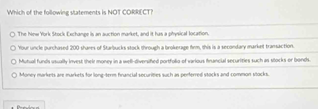 Which of the following statements is NOT CORRECT?
The New York Stock Exchange is an auction market, and it has a physical location.
Your uncle purchased 200 shares of Starbucks stock through a brokerage firm, this is a secondary market transaction.
Mutual funds usually invest their money in a well-diversifed portfolio of various financial securities such as stocks or bonds.
Money markets are markets for long-term financial securities such as perferred stocks and common stocks.
Previous