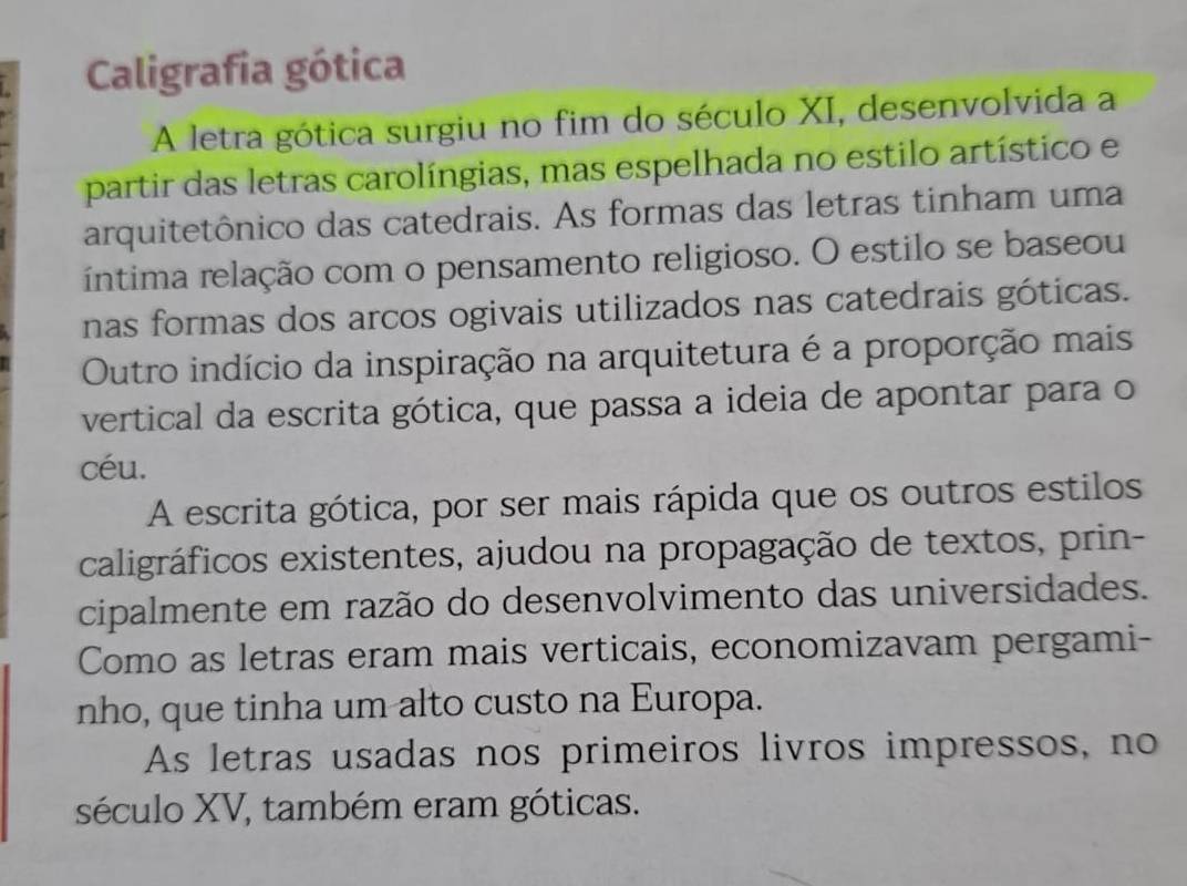 Caligrafia gótica
A letra gótica surgiu no fim do século XI, desenvolvida a
partir das letras carolíngias, mas espelhada no estilo artístico e
arquitetônico das catedrais. As formas das letras tinham uma
íntima relação com o pensamento religioso. O estilo se baseou
nas formas dos arcos ogivais utilizados nas catedrais góticas.
Outro indício da inspiração na arquitetura é a proporção mais
vertical da escrita gótica, que passa a ideia de apontar para o
céu.
A escrita gótica, por ser mais rápida que os outros estilos
caligráficos existentes, ajudou na propagação de textos, prin-
cipalmente em razão do desenvolvimento das universidades.
Como as letras eram mais verticais, economizavam pergami-
nho, que tinha um alto custo na Europa.
As letras usadas nos primeiros livros impressos, no
século XV, também eram góticas.