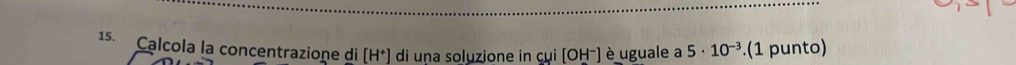 Calcola la concentrazione di [H^+] di una soluzione in cui[OH^-] è uguale a 5· 10^(-3).(1 punto)