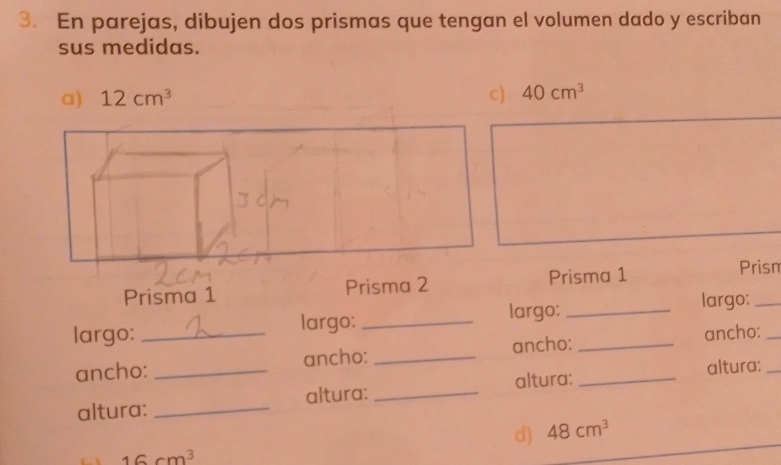 En parejas, dibujen dos prismas que tengan el volumen dado y escriban 
sus medidas. 
a) 12cm^3 c) 40cm^3
Prisma 1 Prisma 2Prisma 1 Prism 
largo: _largo: _largo:__ 
largo: 
ancho: _ancho: _ancho: _ancho:__ 
altura: _altura: _altura: altura: 
d) 48cm^3
16cm^3