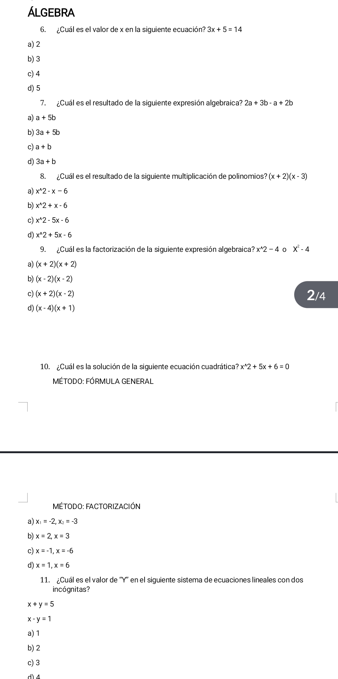 Álgebra
6. ¿Cuál es el valor de x en la siguiente ecuación? 3x+5=14
a) 2
b) 3
c) 4
d) 5
7. ¿Cuál es el resultado de la siguiente expresión algebraica? 2a+3b-a+2b
a) a+5b
b) 3a+5b
c) a+b
d) 3a+b
8. ¿Cuál es el resultado de la siguiente multiplicación de polinomios? (x+2)(x-3)
a) x^(wedge)2-x-6
b) x^(wedge)2+x-6
c) x^(wedge)2-5x-6
d) x^(wedge)2+5x-6
9. ¿Cuál es la factorización de la siguiente expresión algebraica? x^(wedge)2-4 0 X^2-4
a) (x+2)(x+2)
b) (x-2)(x-2)
c) (x+2)(x-2) 2/4
d) (x-4)(x+1)
10. ¿Cuál es la solución de la siguiente ecuación cuadrática? x^(wedge)2+5x+6=0
MÉTODO: FÓRMULA GENERAL
MÉTODO: FACTORIZACIÓN
a) x_1=-2, x_2=-3
b) x=2, x=3
c) x=-1, x=-6
d) x=1, x=6
11. ¿Cuál es el valor de “ Y ” en el siguiente sistema de ecuaciones lineales con dos
incógnitas?
x+y=5
X · y=1
a) 1
b) 2
c) 3
d) 4