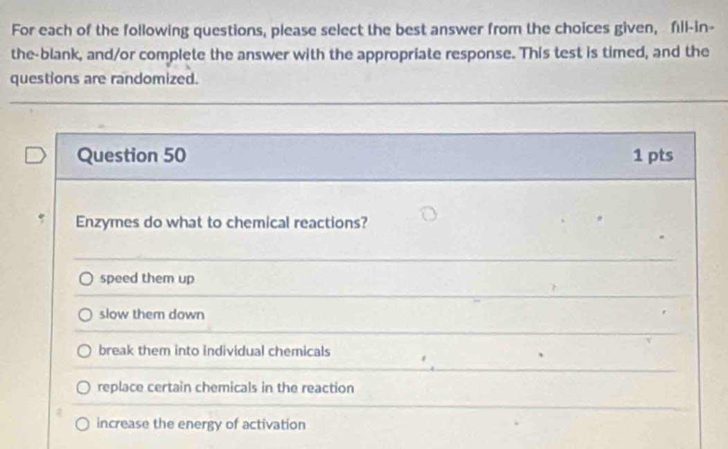 For each of the following questions, please select the best answer from the choices given, fıll-in-
the-blank, and/or complete the answer with the appropriate response. This test is timed, and the
questions are randomized.
Question 50 1 pts
Enzymes do what to chemical reactions?
speed them up
slow them down
break them into individual chemicals
replace certain chemicals in the reaction
increase the energy of activation