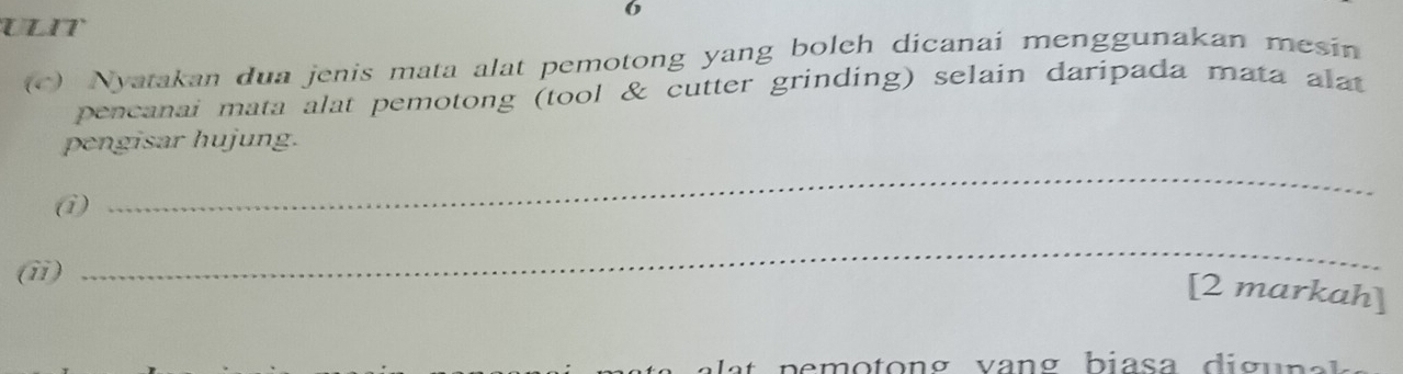 ULIT 
(c) Nyatakan dua jenis mata alat pemotong yang boleh dicanai menggunakan mesin 
pencanai mata alat pemotong (tool & cutter grinding) selain daripada mata alat 
pengisar hujung. 
(i) 
_ 
(ii) 
_ 
[2 markah]