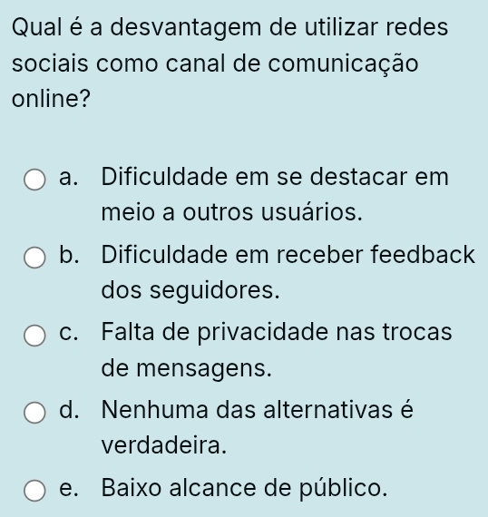 Qual é a desvantagem de utilizar redes
sociais como canal de comunicação
online?
a. Dificuldade em se destacar em
meio a outros usuários.
b. Dificuldade em receber feedback
dos seguidores.
c. Falta de privacidade nas trocas
de mensagens.
d. Nenhuma das alternativas é
verdadeira.
e. Baixo alcance de público.