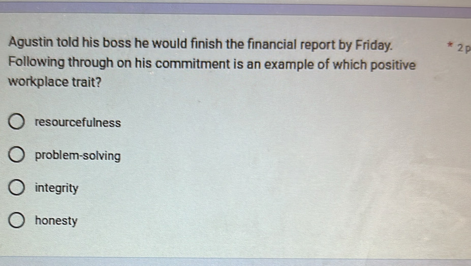 Agustin told his boss he would finish the financial report by Friday.
2p
Following through on his commitment is an example of which positive
workplace trait?
resourcefulness
problem-solving
integrity
honesty