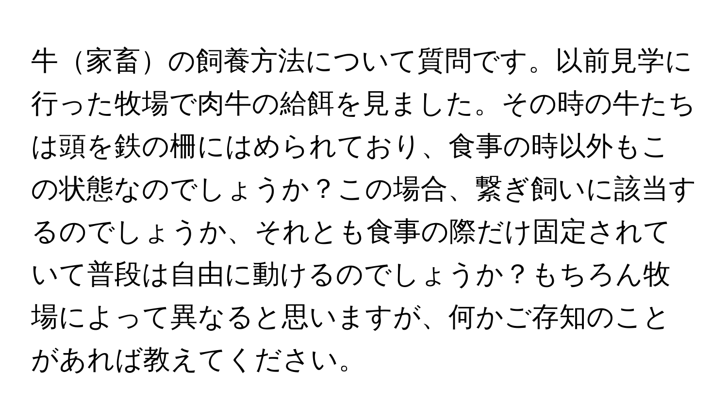 牛家畜の飼養方法について質問です。以前見学に行った牧場で肉牛の給餌を見ました。その時の牛たちは頭を鉄の柵にはめられており、食事の時以外もこの状態なのでしょうか？この場合、繋ぎ飼いに該当するのでしょうか、それとも食事の際だけ固定されていて普段は自由に動けるのでしょうか？もちろん牧場によって異なると思いますが、何かご存知のことがあれば教えてください。