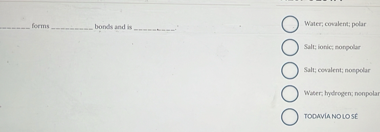 forms_ bonds and is
_
Water; covalent; polar
Salt; ionic; nonpolar
Salt; covalent; nonpolar
Water; hydrogen; nonpolar
TODAVÍA NO LO SÉ