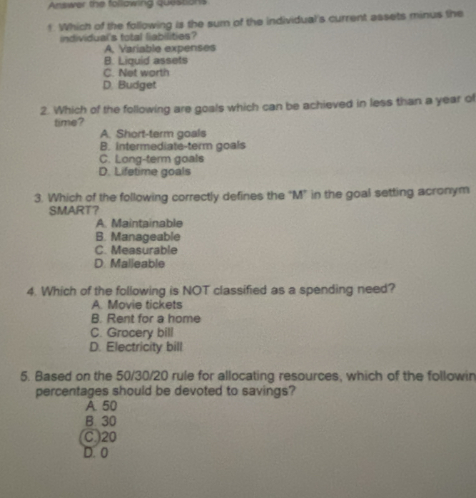 Answer the following questions
1. Which of the following is the sum of the individual's current assets minus the
individual's total liabilities?
A. Variable expenses
B. Liquid assets
C. Net worth
D. Budget
2. Which of the following are goals which can be achieved in less than a year of
time?
A. Short-term goals
B. intermediate-term goals
C. Long-term goals
D. Lifetime goals
3. Which of the following correctly defines the “M” in the goal setting acronym
SMART？
A. Maintainable
B. Manageable
C. Measurable
D. Malleable
4. Which of the following is NOT classified as a spending need?
A. Movie tickets
B. Rent for a home
C. Grocery bill
D. Electricity bill
5. Based on the 50/30/20 rule for allocating resources, which of the followin
percentages should be devoted to savings?
A. 50
B. 30
C.) 20
D. 0