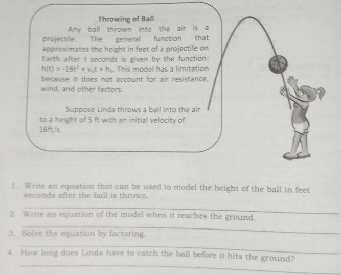 Write an equation that can be used to model the height of the ball in feet
seconds after the ball is thrown.
_
2. Write an equation of the model when it reaches the ground.
_
_
3. Solve the equation by factoring.
_
_
4. How long does Linda have to catch the ball before it hits the ground?