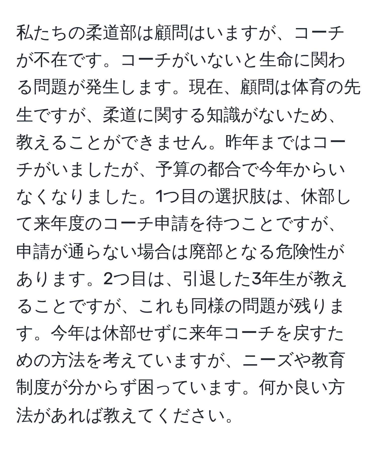 私たちの柔道部は顧問はいますが、コーチが不在です。コーチがいないと生命に関わる問題が発生します。現在、顧問は体育の先生ですが、柔道に関する知識がないため、教えることができません。昨年まではコーチがいましたが、予算の都合で今年からいなくなりました。1つ目の選択肢は、休部して来年度のコーチ申請を待つことですが、申請が通らない場合は廃部となる危険性があります。2つ目は、引退した3年生が教えることですが、これも同様の問題が残ります。今年は休部せずに来年コーチを戻すための方法を考えていますが、ニーズや教育制度が分からず困っています。何か良い方法があれば教えてください。