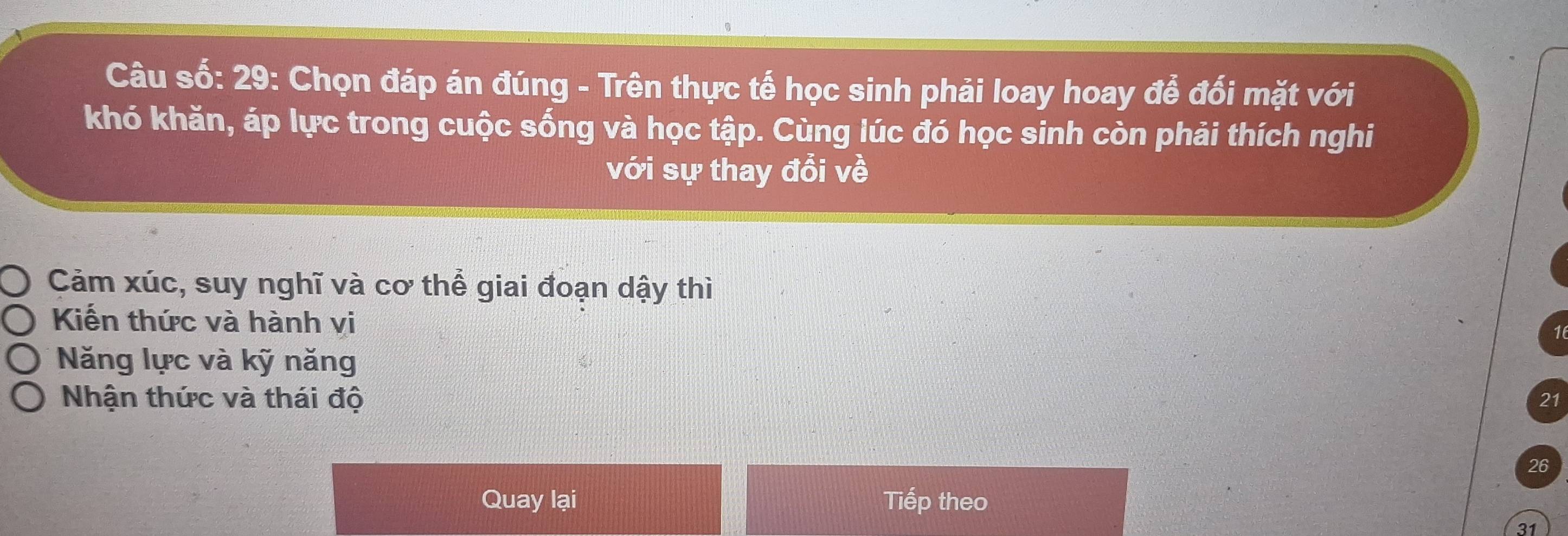 Câu số: 29: Chọn đáp án đúng - Trên thực tế học sinh phải loay hoay để đối mặt với
khó khăn, áp lực trong cuộc sống và học tập. Cùng lúc đó học sinh còn phải thích nghi
với sự thay đổi về
Cảm xúc, suy nghĩ và cơ thể giai đoạn dậy thì
Kiến thức và hành vi
Năng lực và kỹ năng
Nhận thức và thái độ 21
26
Quay lại Tiếp theo
31