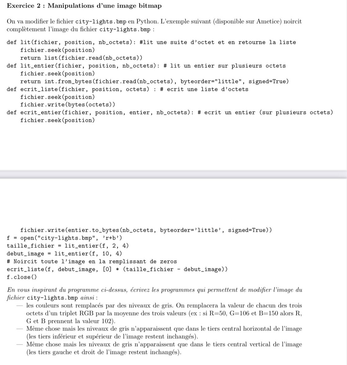 Manipulations d’une image bitmap
On va modifier le fichier city-1ights . bmp en Python. L’exemple suivant (disponible sur Ametice) noircit
complètement l'image du fichier city-lights.bmp :
def lit(fichier, position, nb_octets): #lit une suite d' octet et en retourne la liste
fichier.seek(position)
return list(fichier.read(nb_octets))
def lit_entier(fichier, position, nb_octets): # lit un entier sur plusieurs octets
fichier.seek(position)
return int.from_bytes(fichier.read(nb_octets), byteorde: r=''little ",signed =T rue)
def ecrit_liste(fichier, position, octets) : # ecrit une liste d’octets
fichier.seek(position)
fichier.write(bytes(octets))
def ecrit_entier(fichier, position, entier, nb_octets): # ecrit un entier (sur plusieurs octets)
fichier.seek(position)
fichier.write(entier.to_bytes(nb_octets, byteorde r='little' , signed =True))
f= open("city-lights.bmp", 'r+b'
taille_fichier =1it_ enti er(f,2,4)
debut_image =1it _entier (f,10,4)
# Noircit toute 1' image en la remplissant de zeros
ecrit_liste(f, debut_image, [0]*(taill e_fichier - debut_image))
f.close()
En vous inspirant du programme ci-dessus, écrivez les programmes qui permettent de modifier l'image du
fichier city-lights.bmp ainsi :
— les couleurs sont remplacés par des niveaux de gris. On remplacera la valeur de chacun des trois
octets d’un triplet RGB par la moyenne des trois valeurs (ex : si R=50,G=106 et B=150 alors R,
G et B prennent la valeur 102).
— Même chose mais les niveaux de gris n'apparaissent que dans le tiers central horizontal de l'image
(les tiers inférieur et supérieur de l'image restent inchangés).
— Même chose mais les niveaux de gris n'apparaissent que dans le tiers central vertical de l'image
(les tiers gauche et droit de l'image restent inchangés).
