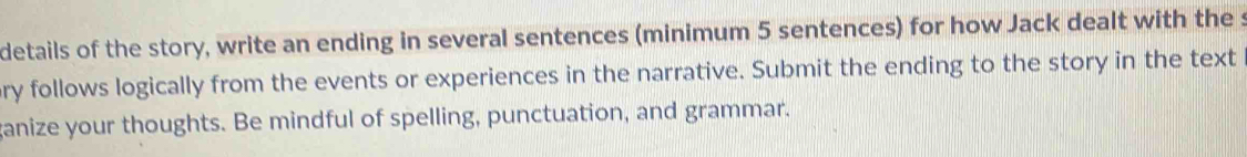 details of the story, write an ending in several sentences (minimum 5 sentences) for how Jack dealt with the s 
ry follows logically from the events or experiences in the narrative. Submit the ending to the story in the text 
ganize your thoughts. Be mindful of spelling, punctuation, and grammar.