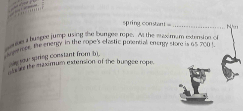 ts ééfension 
spring constant = _ N/m
an des a bungee jump using the bungee rope. At the maximum extension of 
lunee rope, the energy in the rope's elastic potential energy store is 65 700 J. 
Liing your spring constant from b), 
aculate the maximum extension of the bungee rope.