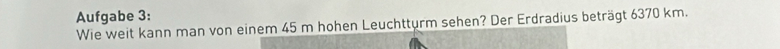 Aufgabe 3: 
Wie weit kann man von einem 45 m hohen Leuchtturm sehen? Der Erdradius beträgt 6370 km.